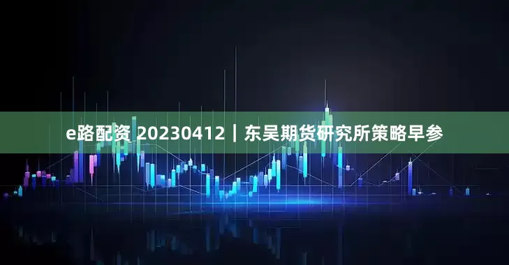 e路配资 20230412｜东吴期货研究所策略早参
