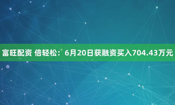 富旺配资 倍轻松：6月20日获融资买入704.43万元