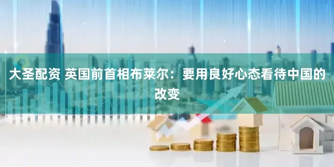 大圣配资 英国前首相布莱尔：要用良好心态看待中国的改变