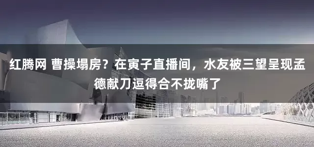 红腾网 曹操塌房？在寅子直播间，水友被三望呈现孟德献刀逗得合不拢嘴了
