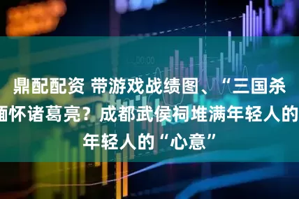 鼎配配资 带游戏战绩图、“三国杀”卡牌缅怀诸葛亮？成都武侯祠堆满年轻人的“心意”