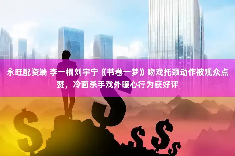 永旺配资端 李一桐刘宇宁《书卷一梦》吻戏托颈动作被观众点赞，冷面杀手戏外暖心行为获好评