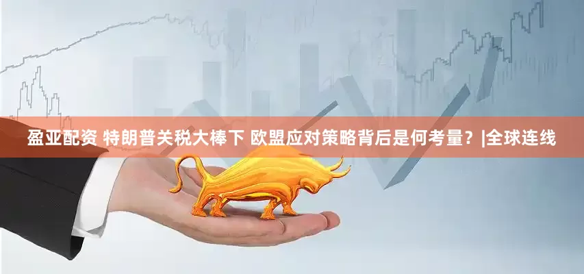 盈亚配资 特朗普关税大棒下 欧盟应对策略背后是何考量？|全球连线