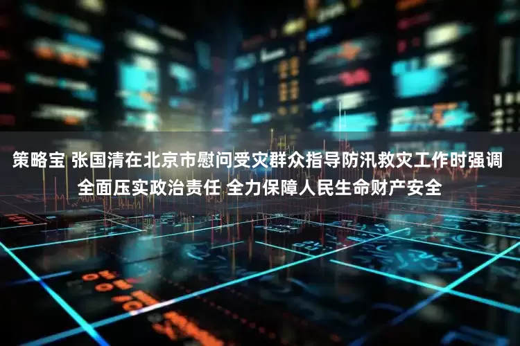策略宝 张国清在北京市慰问受灾群众指导防汛救灾工作时强调 全面压实政治责任 全力保障人民生命财产安全