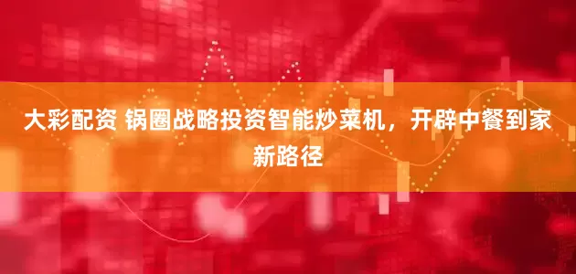 大彩配资 锅圈战略投资智能炒菜机，开辟中餐到家新路径