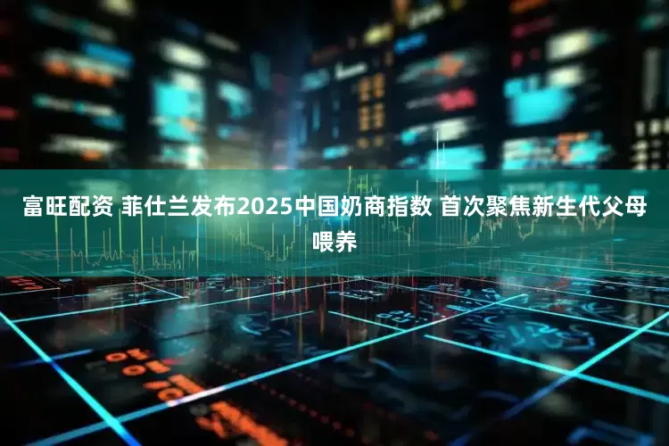 富旺配资 菲仕兰发布2025中国奶商指数 首次聚焦新生代父母喂养