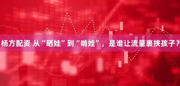 杨方配资 从“晒娃”到“啃娃”，是谁让流量裹挟孩子？
