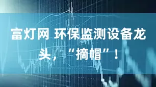 富灯网 环保监测设备龙头，“摘帽”！