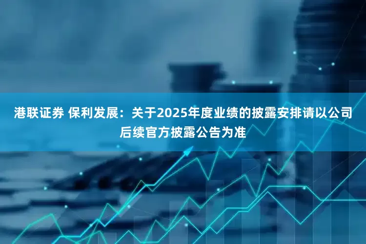 港联证券 保利发展：关于2025年度业绩的披露安排请以公司后续官方披露公告为准