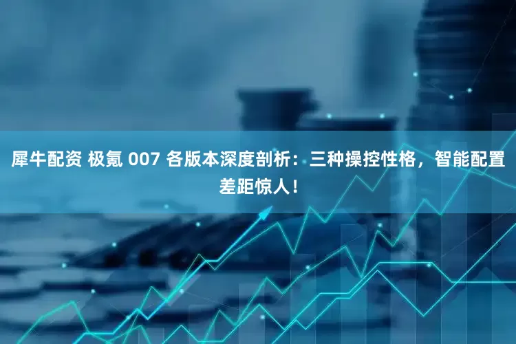 犀牛配资 极氪 007 各版本深度剖析：三种操控性格，智能配置差距惊人！