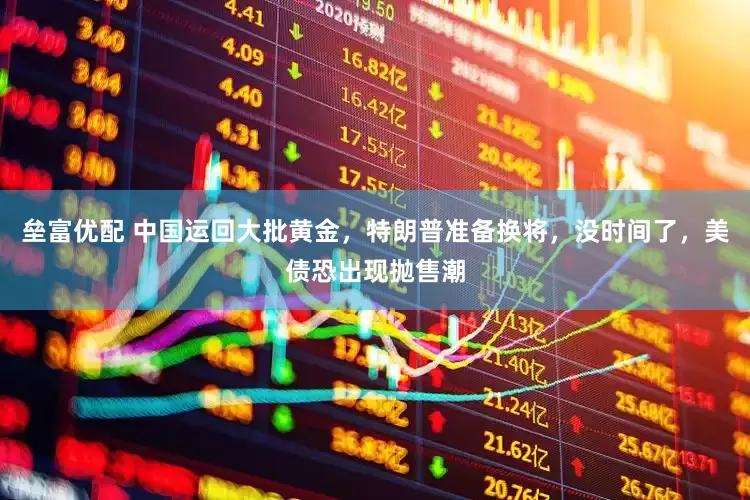 垒富优配 中国运回大批黄金，特朗普准备换将，没时间了，美债恐出现抛售潮