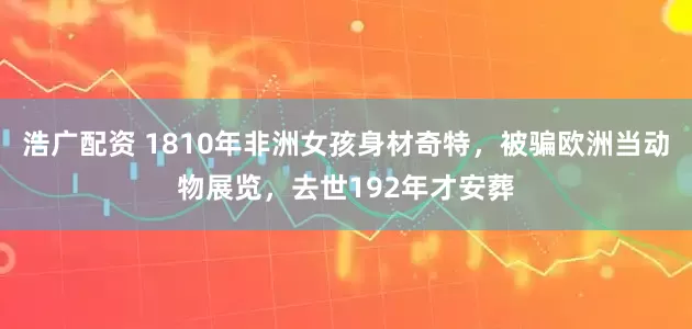 浩广配资 1810年非洲女孩身材奇特，被骗欧洲当动物展览，去世192年才安葬