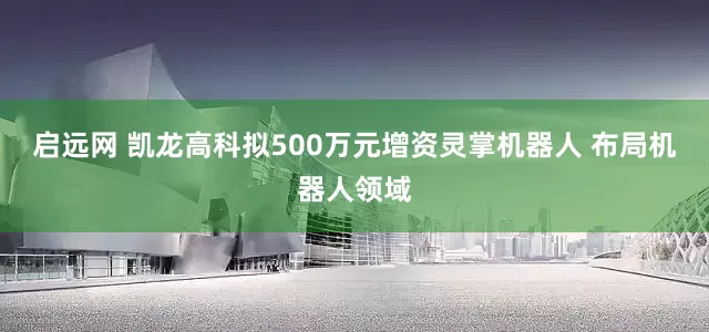 启远网 凯龙高科拟500万元增资灵掌机器人 布局机器人领域