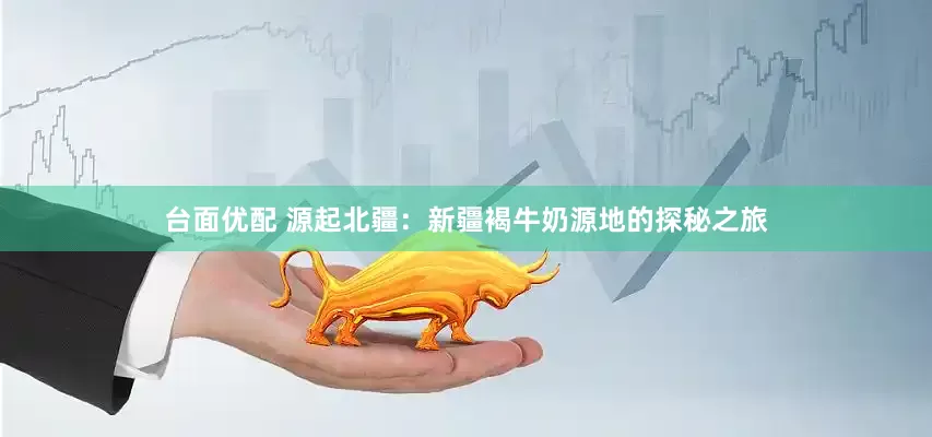台面优配 源起北疆：新疆褐牛奶源地的探秘之旅