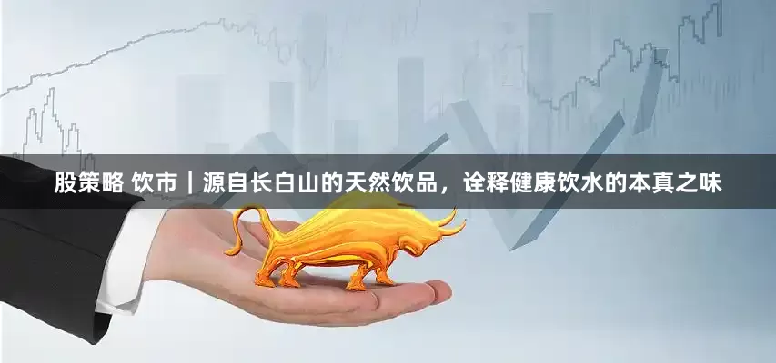 股策略 饮市｜源自长白山的天然饮品，诠释健康饮水的本真之味