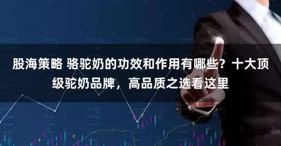 股海策略 骆驼奶的功效和作用有哪些？十大顶级驼奶品牌，高品质之选看这里