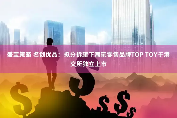 盛宝策略 名创优品：拟分拆旗下潮玩零售品牌TOP TOY于港交所独立上市